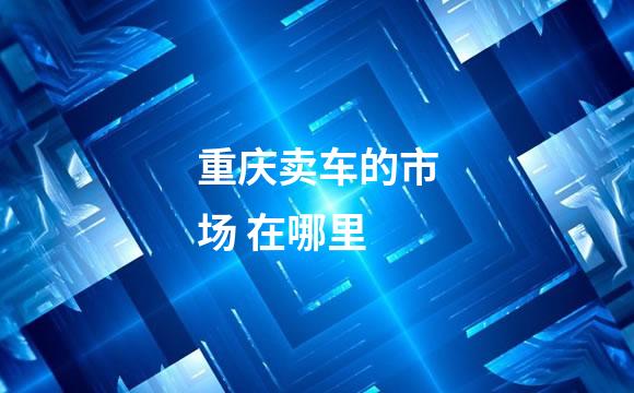 重庆卖车的市场 在哪里